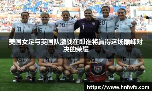美国女足与英国队激战在即谁将赢得这场巅峰对决的荣耀